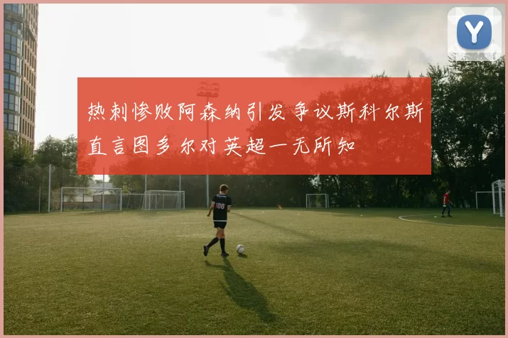 热刺惨败阿森纳引发争议斯科尔斯直言图多尔对英超一无所知
