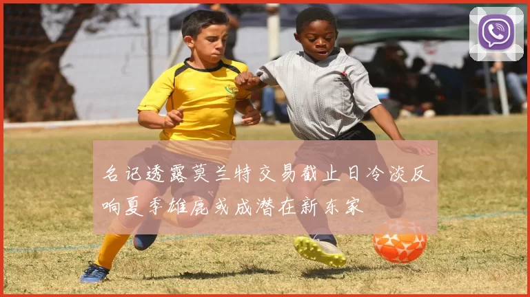 名记透露莫兰特交易截止日冷淡反响夏季雄鹿或成潜在新东家