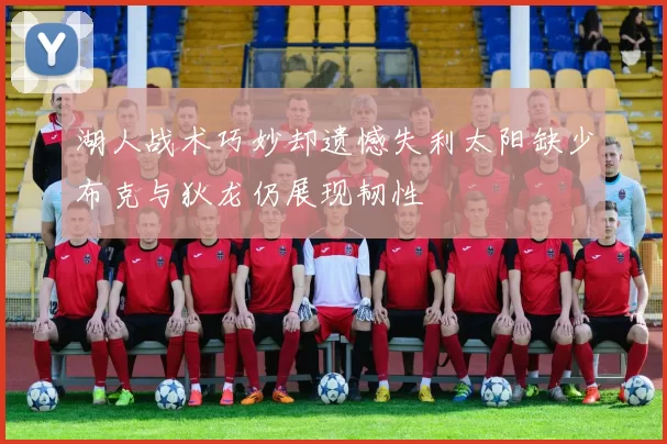 湖人战术巧妙却遗憾失利太阳缺少布克与狄龙仍展现韧性