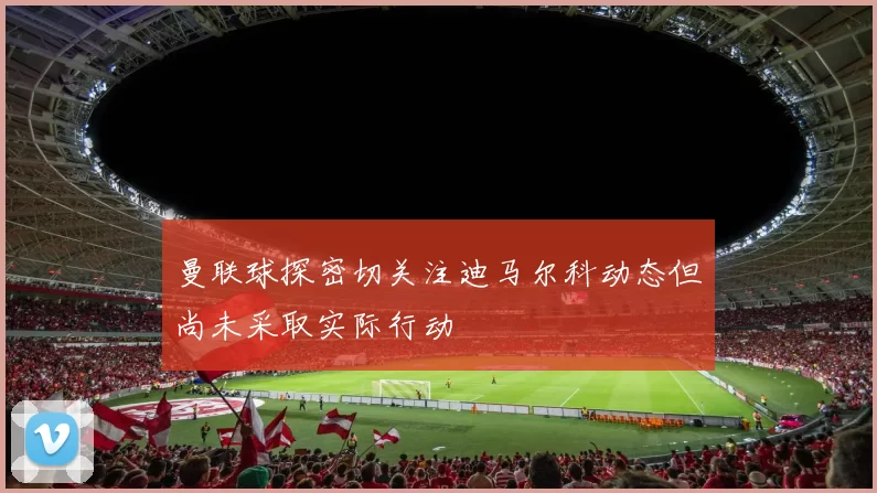 曼联球探密切关注迪马尔科动态但尚未采取实际行动