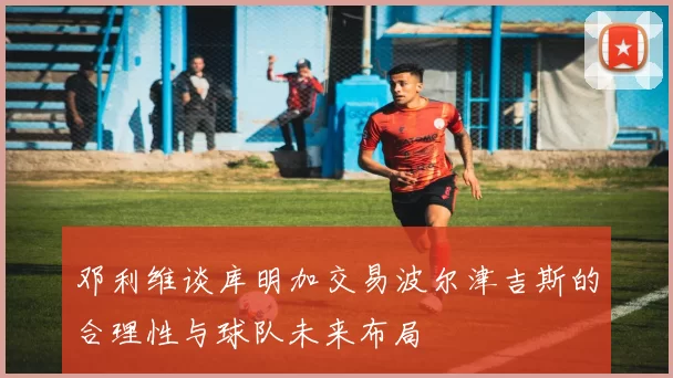 邓利维谈库明加交易波尔津吉斯的合理性与球队未来布局