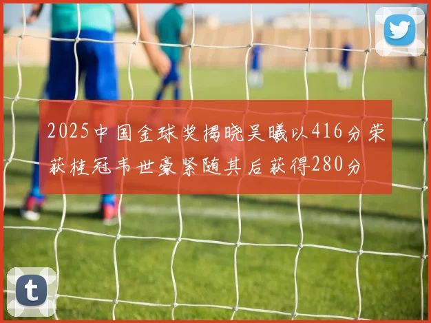 2025中国金球奖揭晓吴曦以416分荣获桂冠韦世豪紧随其后获得280分