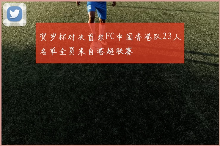 贺岁杯对决首尔FC中国香港队23人名单全员来自港超联赛