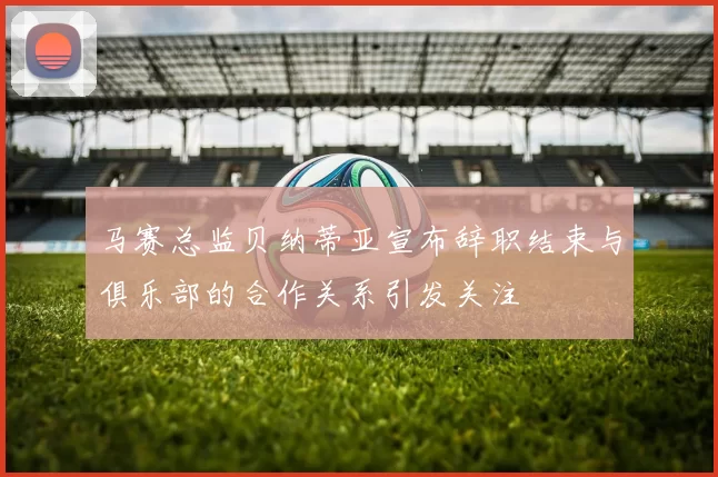 马赛总监贝纳蒂亚宣布辞职结束与俱乐部的合作关系引发关注