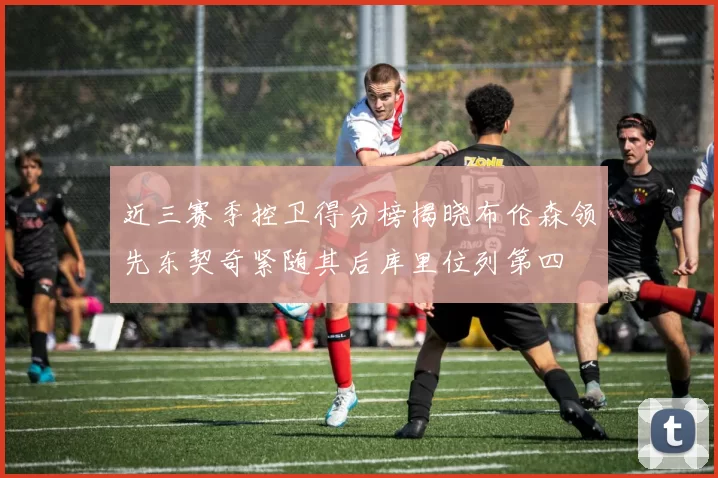近三赛季控卫得分榜揭晓布伦森领先东契奇紧随其后库里位列第四