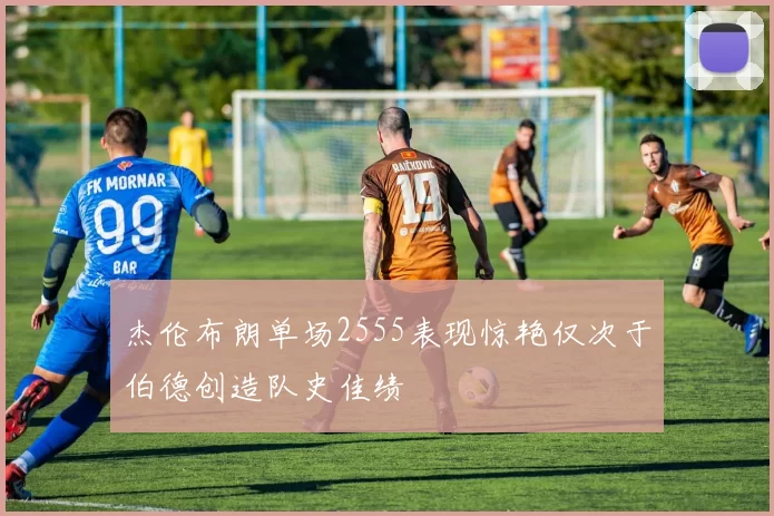 杰伦布朗单场2555表现惊艳仅次于伯德创造队史佳绩
