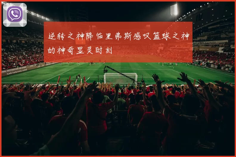 逆转之神降临里弗斯感叹篮球之神的神奇显灵时刻