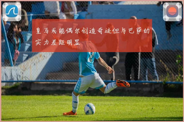 皇马或能偶尔创造奇迹但与巴萨的实力差距明显
