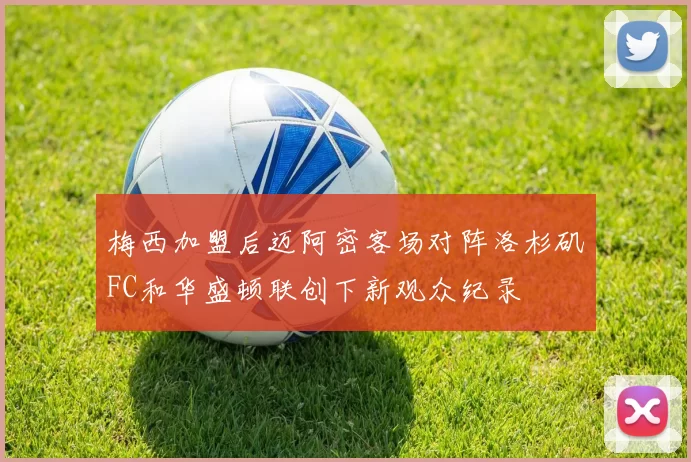 梅西加盟后迈阿密客场对阵洛杉矶FC和华盛顿联创下新观众纪录