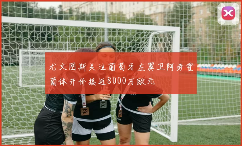 尤文图斯关注葡萄牙左翼卫阿劳霍葡体开价接近8000万欧元