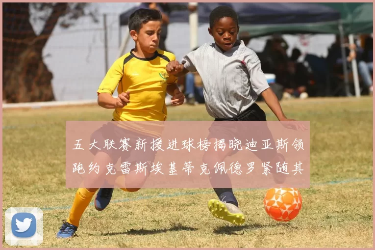 五大联赛新援进球榜揭晓迪亚斯领跑约克雷斯埃基蒂克佩德罗紧随其后