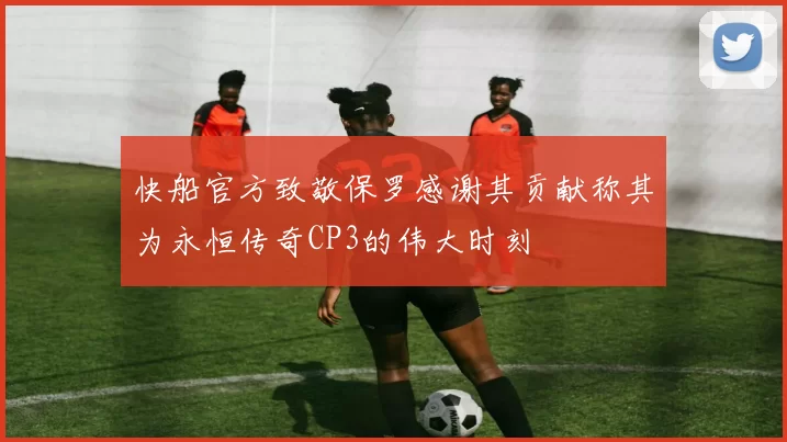 快船官方致敬保罗感谢其贡献称其为永恒传奇CP3的伟大时刻